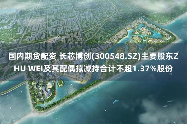 国内期货配资 长芯博创(300548.SZ)主要股东ZHU WEI及其配偶拟减持合计不超1.37%股份