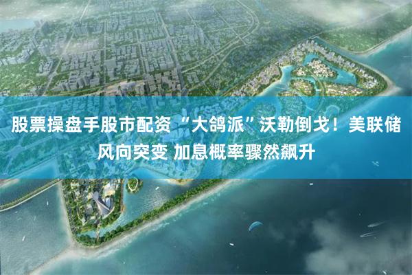 股票操盘手股市配资 “大鸽派”沃勒倒戈！美联储风向突变 加息概率骤然飙升