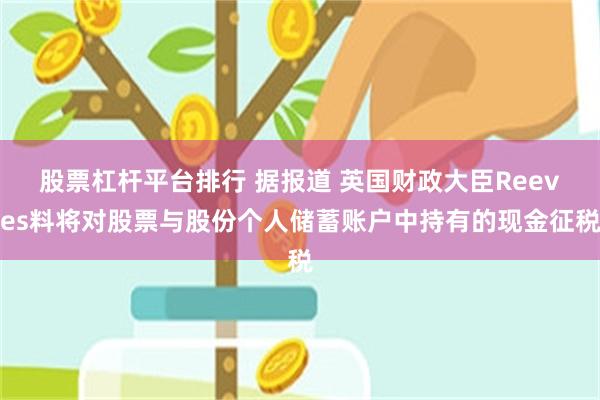 股票杠杆平台排行 据报道 英国财政大臣Reeves料将对股票与股份个人储蓄账户中持有的现金征税