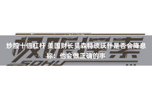 炒股十倍杠杆 美国财长贝森特谈沃什是否会降息称：他会做正确的事