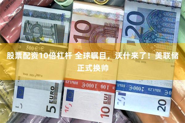 股票配资10倍杠杆 全球瞩目，沃什来了！美联储正式换帅