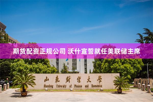期货配资正规公司 沃什宣誓就任美联储主席