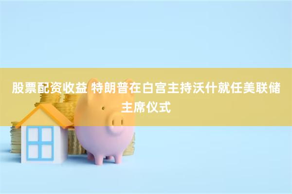 股票配资收益 特朗普在白宫主持沃什就任美联储主席仪式