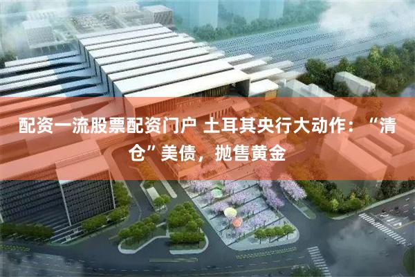 配资一流股票配资门户 土耳其央行大动作：“清仓”美债，抛售黄金
