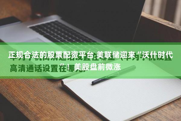 正规合法的股票配资平台 美联储迎来“沃什时代”！美股盘前微涨