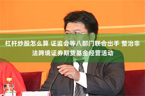 杠杆炒股怎么算 证监会等八部门联合出手 整治非法跨境证券期货基金经营活动