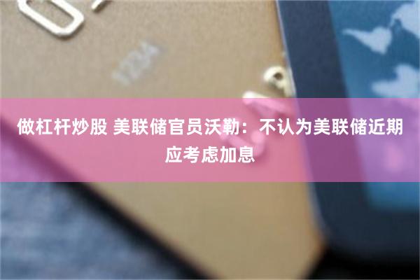 做杠杆炒股 美联储官员沃勒：不认为美联储近期应考虑加息
