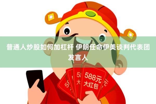 普通人炒股如何加杠杆 伊朗任命伊美谈判代表团发言人
