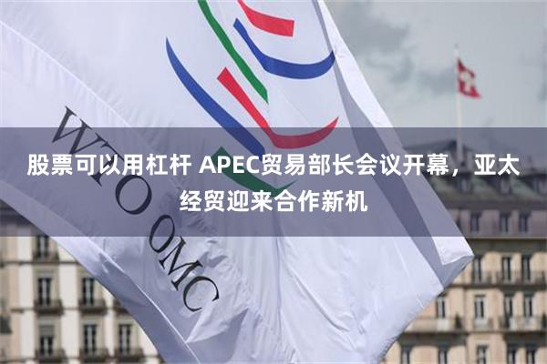 股票可以用杠杆 APEC贸易部长会议开幕，亚太经贸迎来合作新机