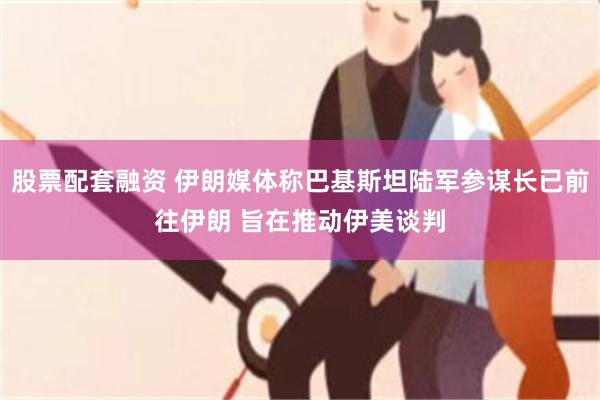 股票配套融资 伊朗媒体称巴基斯坦陆军参谋长已前往伊朗 旨在推动伊美谈判