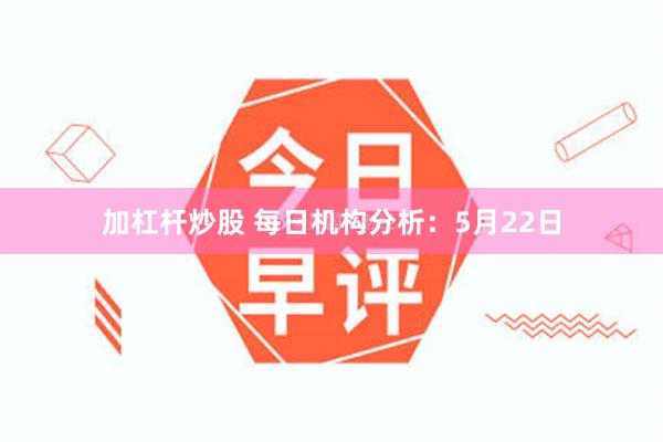 加杠杆炒股 每日机构分析：5月22日