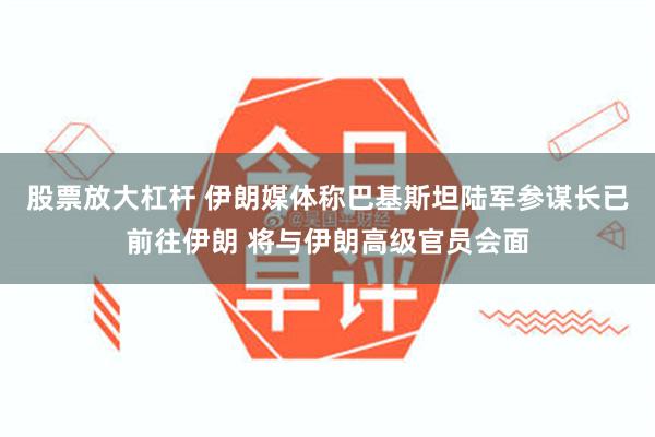 股票放大杠杆 伊朗媒体称巴基斯坦陆军参谋长已前往伊朗 将与伊朗高级官员会面