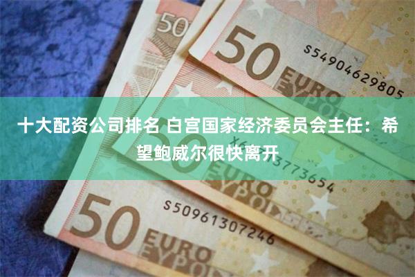 十大配资公司排名 白宫国家经济委员会主任：希望鲍威尔很快离开