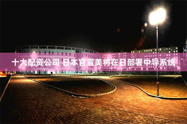 十大配资公司 日本官宣美将在日部署中导系统