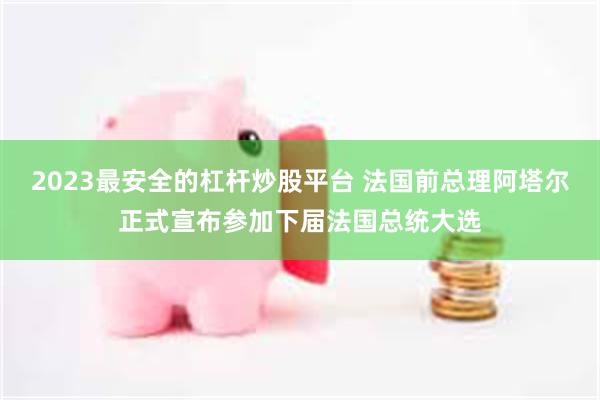2023最安全的杠杆炒股平台 法国前总理阿塔尔正式宣布参加下届法国总统大选