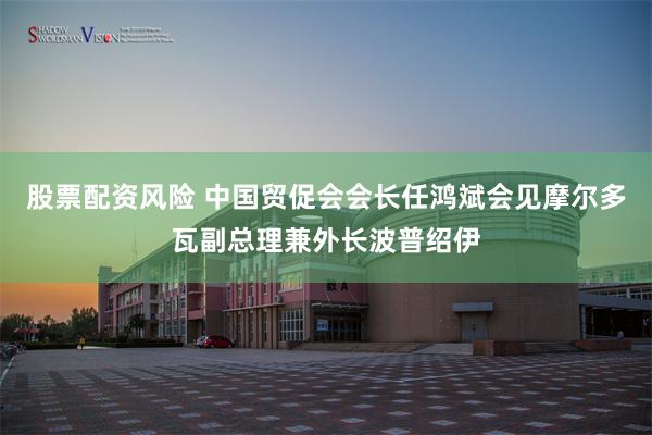 股票配资风险 中国贸促会会长任鸿斌会见摩尔多瓦副总理兼外长波普绍伊