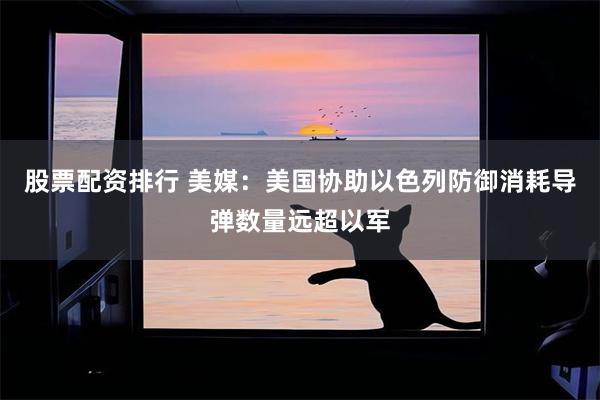 股票配资排行 美媒：美国协助以色列防御消耗导弹数量远超以军