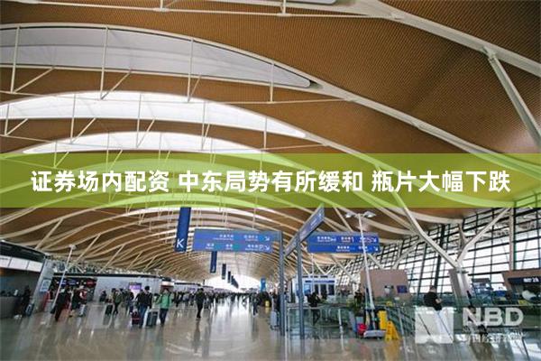 证券场内配资 中东局势有所缓和 瓶片大幅下跌