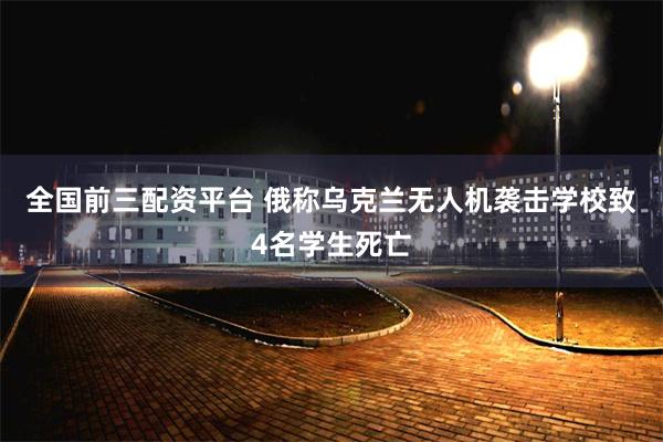 全国前三配资平台 俄称乌克兰无人机袭击学校致4名学生死亡