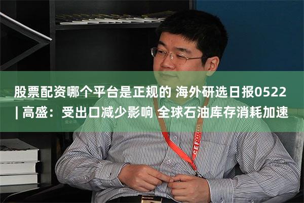 股票配资哪个平台是正规的 海外研选日报0522 | 高盛：受出口减少影响 全球石油库存消耗加速