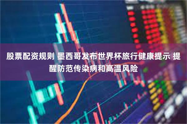 股票配资规则 墨西哥发布世界杯旅行健康提示 提醒防范传染病和高温风险