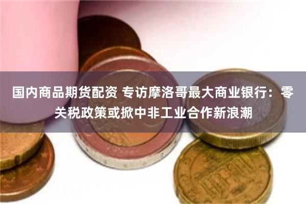 国内商品期货配资 专访摩洛哥最大商业银行：零关税政策或掀中非工业合作新浪潮