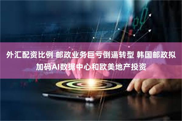 外汇配资比例 邮政业务巨亏倒逼转型 韩国邮政拟加码AI数据中心和欧美地产投资