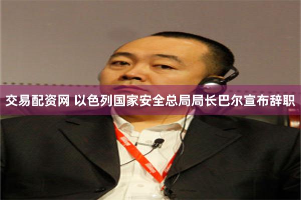 交易配资网 以色列国家安全总局局长巴尔宣布辞职