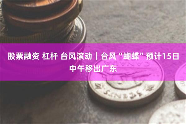 股票融资 杠杆 台风滚动｜台风“蝴蝶”预计15日中午移出广东