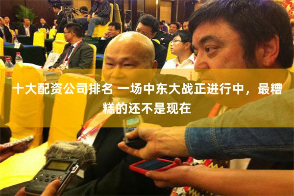 十大配资公司排名 一场中东大战正进行中，最糟糕的还不是现在