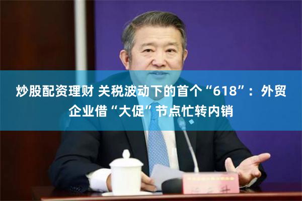 炒股配资理财 关税波动下的首个“618”：外贸企业借“大促”节点忙转内销