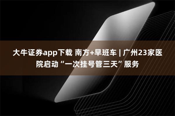 大牛证券app下载 南方+早班车 | 广州23家医院启动“一次挂号管三天”服务
