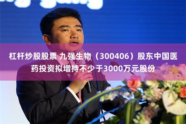 杠杆炒股股票 九强生物（300406）股东中国医药投资拟增持不少于3000万元股份