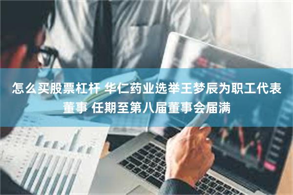 怎么买股票杠杆 华仁药业选举王梦辰为职工代表董事 任期至第八届董事会届满