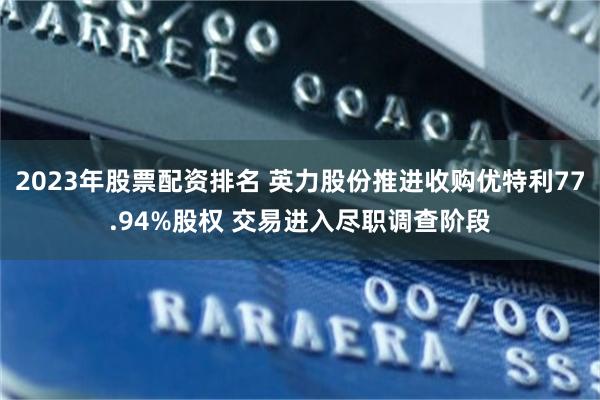 2023年股票配资排名 英力股份推进收购优特利77.94%股权 交易进入尽职调查阶段