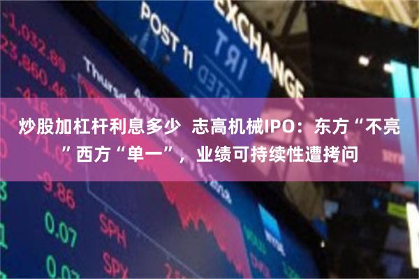 炒股加杠杆利息多少  志高机械IPO：东方“不亮”西方“单一”，业绩可持续性遭拷问