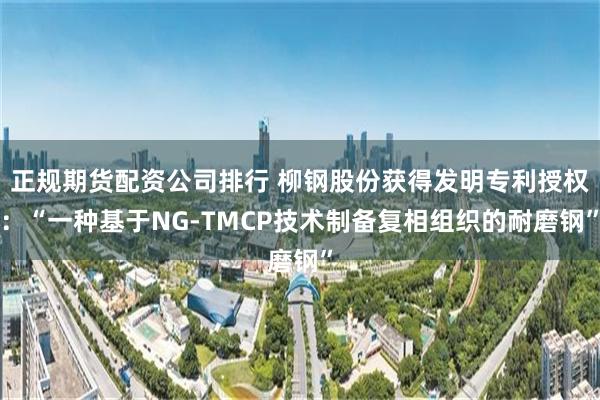 正规期货配资公司排行 柳钢股份获得发明专利授权：“一种基于NG-TMCP技术制备复相组织的耐磨钢”