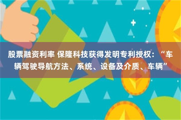 股票融资利率 保隆科技获得发明专利授权：“车辆驾驶导航方法、系统、设备及介质、车辆”