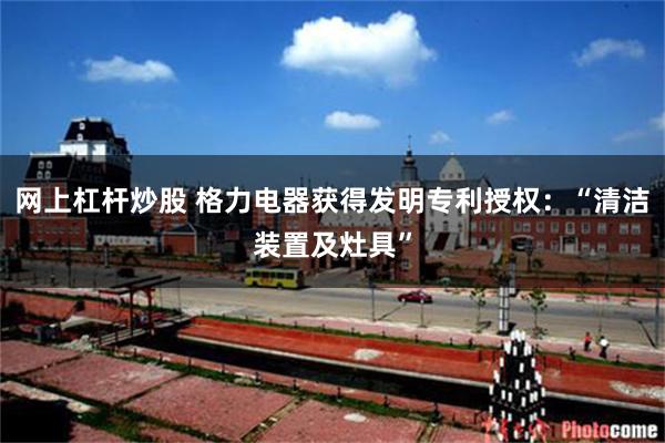 网上杠杆炒股 格力电器获得发明专利授权：“清洁装置及灶具”