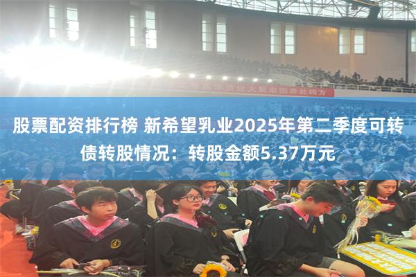 股票配资排行榜 新希望乳业2025年第二季度可转债转股情况：转股金额5.37万元