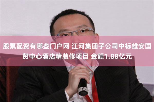 股票配资有哪些门户网 江河集团子公司中标雄安国贸中心酒店精装修项目 金额1.88亿元