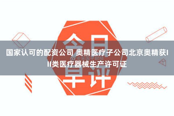 国家认可的配资公司 奥精医疗子公司北京奥精获III类医疗器械生产许可证