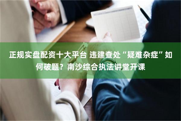正规实盘配资十大平台 违建查处“疑难杂症”如何破题？南沙综合执法讲堂开课