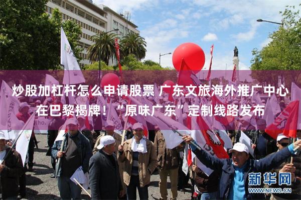 炒股加杠杆怎么申请股票 广东文旅海外推广中心在巴黎揭牌！“原味广东”定制线路发布
