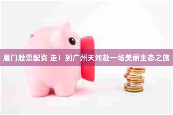 厦门股票配资 走！到广州天河赴一场美丽生态之旅