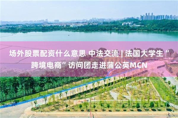 场外股票配资什么意思 中法交流 | 法国大学生“跨境电商”访问团走进蒲公英MCN