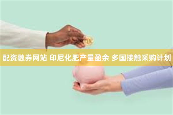 配资融券网站 印尼化肥产量盈余 多国接触采购计划