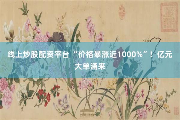 线上炒股配资平台 “价格暴涨近1000%”！亿元大单涌来