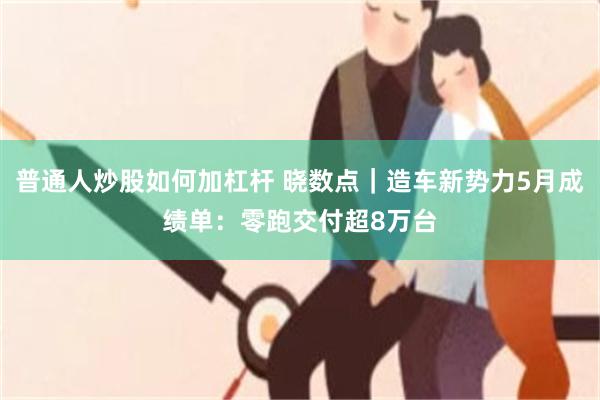 普通人炒股如何加杠杆 晓数点｜造车新势力5月成绩单：零跑交付超8万台