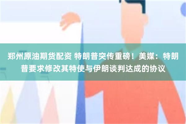 郑州原油期货配资 特朗普突传重磅！美媒：特朗普要求修改其特使与伊朗谈判达成的协议